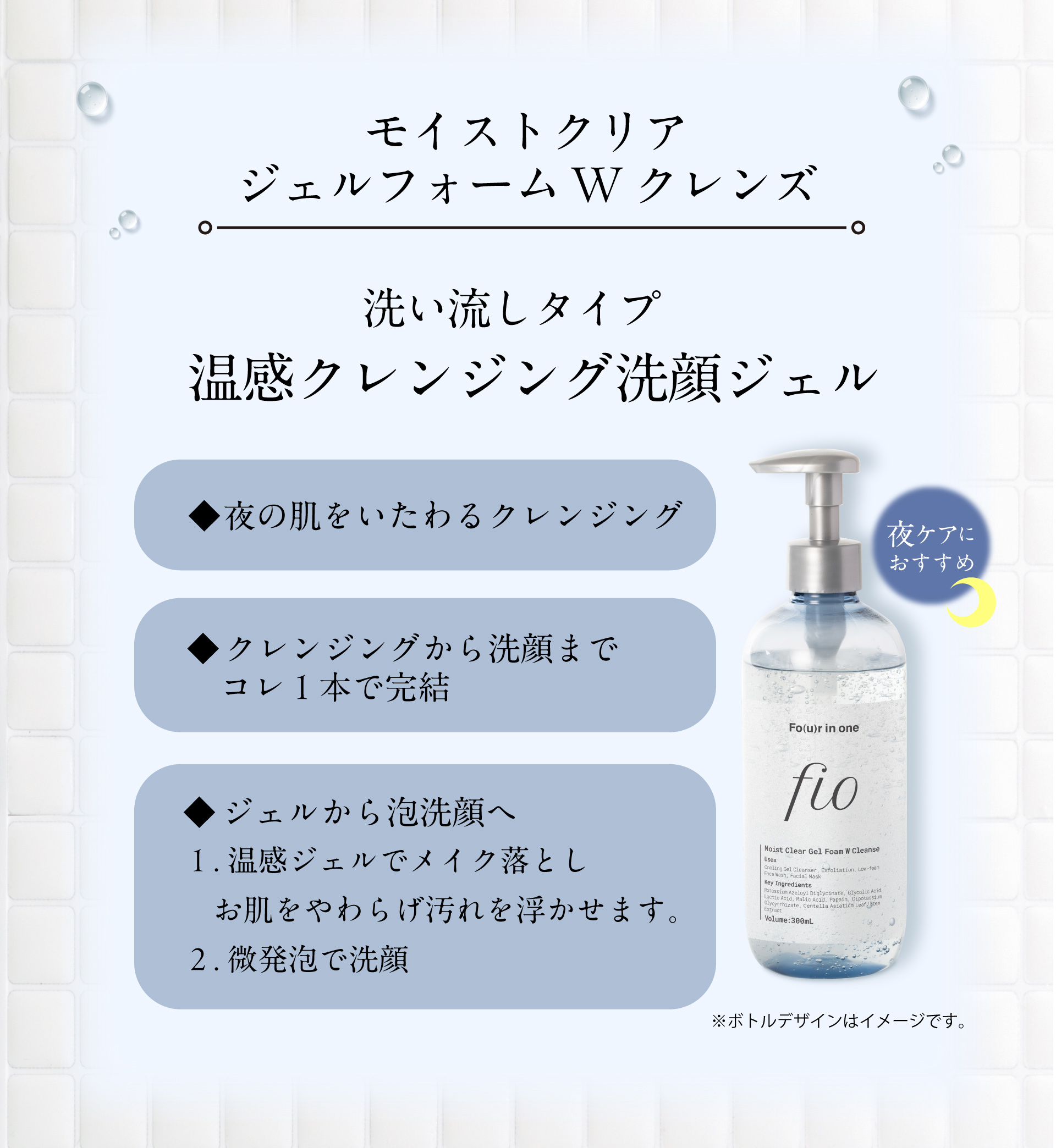 モイストクリアジェルフォームWクレンズ  洗い流しタイプ 温感クレンジング洗顔ジェル ◆夜の肌をいたわるクレンジング ◆クレンジングから洗顔までコレ１本で完結  
◆ジェルから泡洗顔へ １.温感ジェルでメイク落としお肌をやわらげ汚れを浮かせます。２.微発泡で洗顔