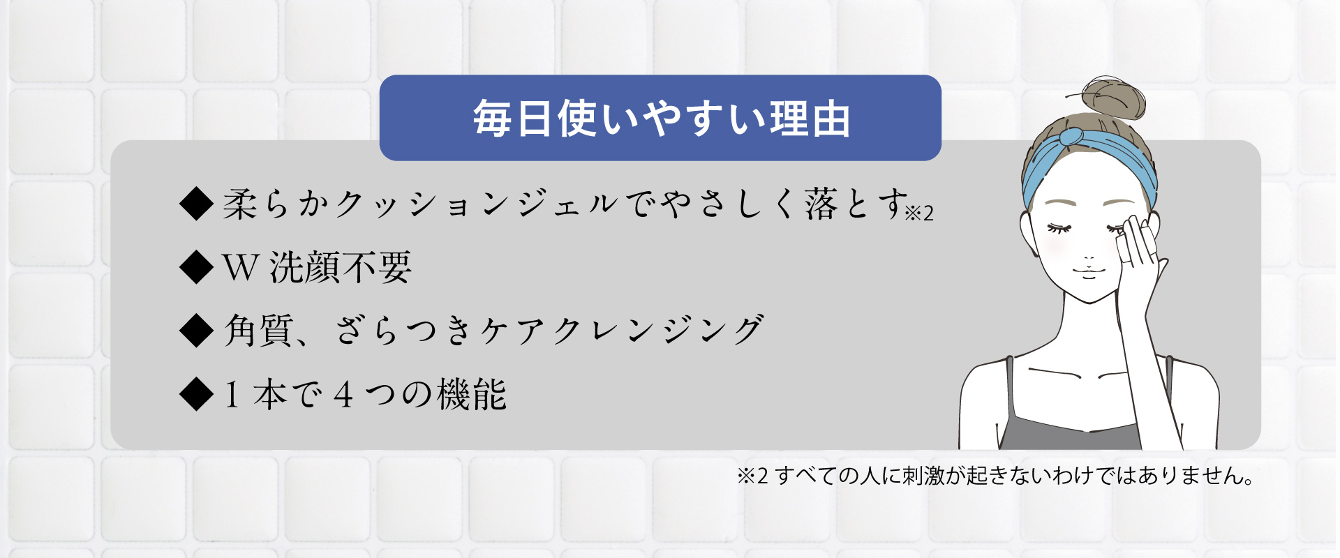 毎日使いやすい理由 ◆柔らかクッションジェルでやさしく落とす ◆W洗顔不要 ◆角質、ざらつきケアクレンジング ◆1本で4つの機能